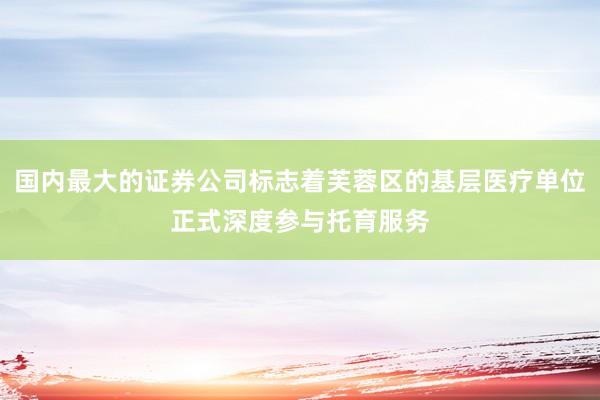 国内最大的证券公司标志着芙蓉区的基层医疗单位正式深度参与托育服务