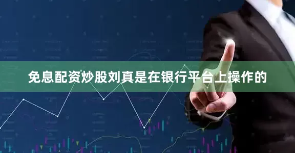 免息配资炒股刘真是在银行平台上操作的