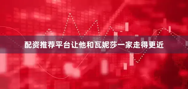 配资推荐平台让他和瓦妮莎一家走得更近