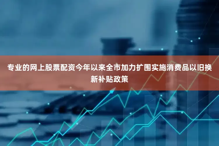 专业的网上股票配资今年以来全市加力扩围实施消费品以旧换新补贴政策