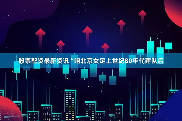 股票配资最新资讯“咱北京女足上世纪80年代建队后