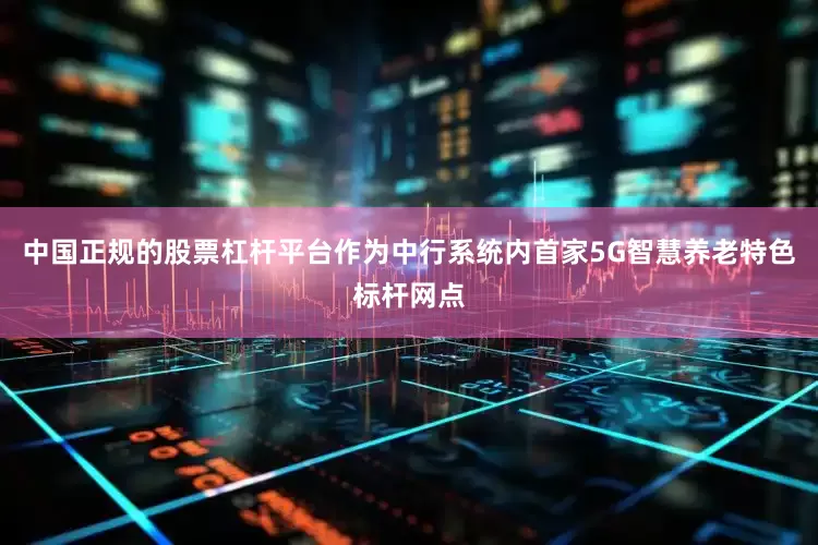 中国正规的股票杠杆平台作为中行系统内首家5G智慧养老特色标杆网点