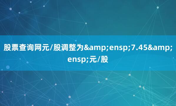 股票查询网元/股调整为&ensp;7.45&ensp;元/股