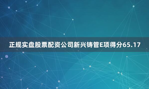 正规实盘股票配资公司新兴铸管E项得分65.17