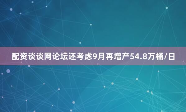 配资谈谈网论坛还考虑9月再增产54.8万桶/日