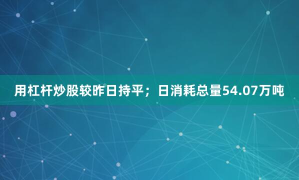 用杠杆炒股较昨日持平；日消耗总量54.07万吨