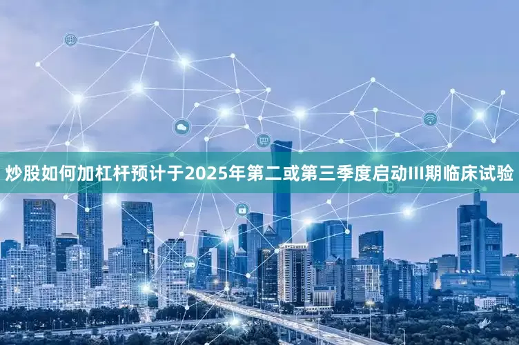 炒股如何加杠杆预计于2025年第二或第三季度启动III期临床试验