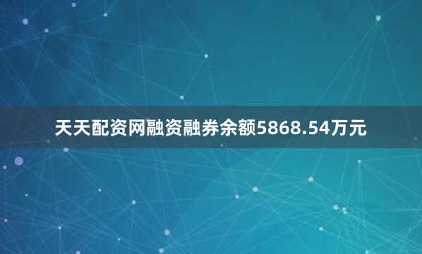 天天配资网融资融券余额5868.54万元
