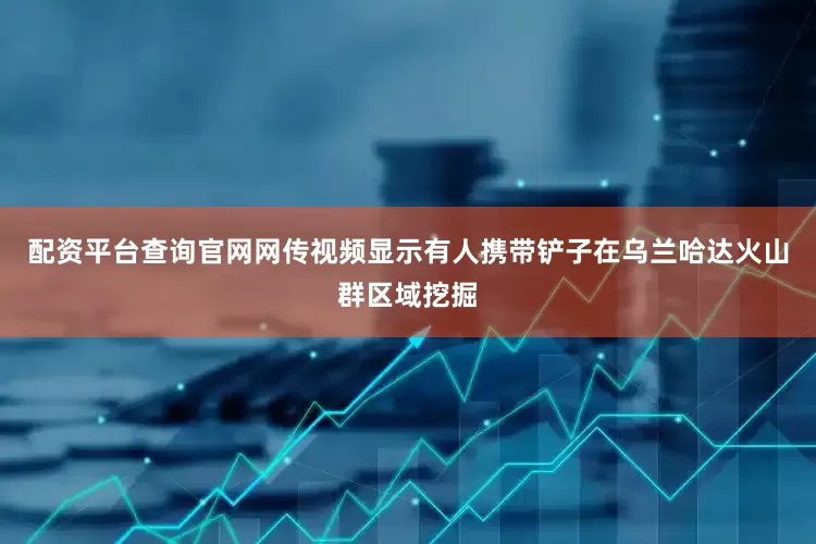 配资平台查询官网网传视频显示有人携带铲子在乌兰哈达火山群区域挖掘