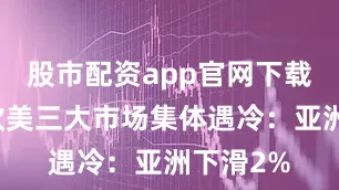 股市配资app官网下载安装亚欧美三大市场集体遇冷：亚洲下滑2%