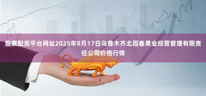 股票配资平台网址2025年8月17日乌鲁木齐北园春果业经营管理有限责任公司价格行情
