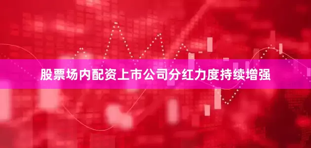 股票场内配资上市公司分红力度持续增强