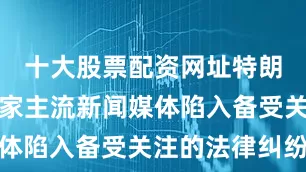 十大股票配资网址特朗普已与多家主流新闻媒体陷入备受关注的法律纠纷