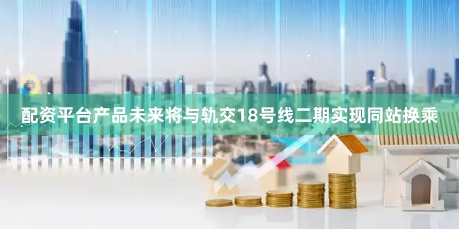 配资平台产品未来将与轨交18号线二期实现同站换乘