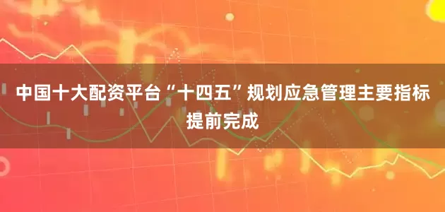 中国十大配资平台“十四五”规划应急管理主要指标提前完成