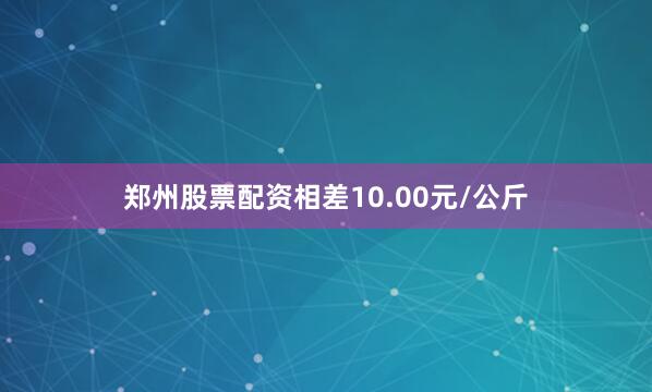 郑州股票配资相差10.00元/公斤