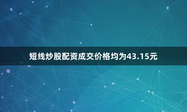 短线炒股配资成交价格均为43.15元
